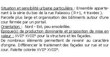 Zone de Texte: Situation et sensibilit urbaine particulire : Ensemble appartenant  la srie du bas de la rue Palassou ( R+1, 4 traves ).Parcelle plus large et organisation des btiments autour dune cour ferme par un portail.Orientation :  Nord - Est, peu ensoleille.poque(s) de production dominante et proposition de mise en valeur : XVII XVIII pour la structure et les faades.De nombreux lments permettent de revenir au caractre dorigine. Diffrencier le traitement des faades sur rue et sur cour. Palette colore XVII XVIII.