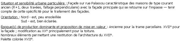 Zone de Texte: Situation et sensibilit urbaine particulire : Faade sur rue Palassou caractristique des maisons de type courant ancien (R+1, deux traves, fatage perpendiculaire) avec la faade principale qui se retourne sur limpasse  tenir compte de cette spcificit pour le traitement des faades.Orientation : Nord - est, peu ensoleille                   Sud - est, bien claire.poque(s) de production dominante et proposition de mise en valeur : Ancienne pour la trame parcellaire. XVII pour la faade ; modification au XX principalement pour la toiture. Nombreux lments permettant une restitution de larchitecture du XVII.Palette colore XVII.