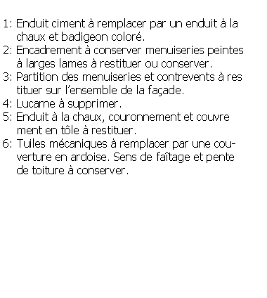 Zone de Texte: 1: Enduit ciment  remplacer par un enduit  la     chaux et badigeon color.2: Encadrement  conserver menuiseries peintes      larges lames  restituer ou conserver.3: Partition des menuiseries et contrevents  res    tituer sur lensemble de la faade.4: Lucarne  supprimer.5: Enduit  la chaux, couronnement et couvre    ment en tle  restituer.6: Tuiles mcaniques  remplacer par une cou-    verture en ardoise. Sens de fatage et pente     de toiture  conserver.