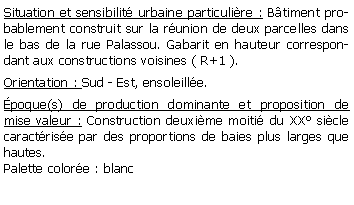 Zone de Texte: Situation et sensibilit urbaine particulire : Btiment probablement construit sur la runion de deux parcelles dans le bas de la rue Palassou. Gabarit en hauteur correspondant aux constructions voisines ( R+1 ).Orientation : Sud - Est, ensoleille.poque(s) de production dominante et proposition de mise valeur : Construction deuxime moiti du XX sicle caractrise par des proportions de baies plus larges que hautes.Palette colore : blanc