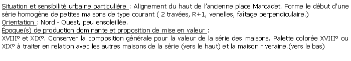 Zone de Texte: Situation et sensibilit urbaine particulire : Alignement du haut de lancienne place Marcadet. Forme le dbut dune srie homogne de petites maisons de type courant ( 2 traves, R+1, venelles, fatage perpendiculaire.)Orientation : Nord - Ouest, peu ensoleille.poque(s) de production dominante et proposition de mise en valeur :XVIII et XIX. Conserver la composition gnrale pour la valeur de la srie des maisons. Palette colore XVIII ou XIX  traiter en relation avec les autres maisons de la srie (vers le haut) et la maison riveraine.(vers le bas)