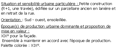 Zone de Texte: Situation et sensibilit urbaine particulire : Petite construction (R+1, une trave), difie sur un parcellaire ancien en lanire et en retrait de la rue.Orientation : Sud - ouest, ensoleille.poque(s) de production urbaine dominante et proposition de mise en valeur : XIX pour la faade. Ensemble  maintenir en accord avec lpoque de production.Palette colore : XIX.