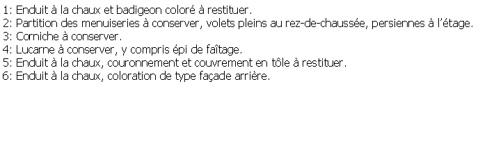 Zone de Texte: 1: Enduit  la chaux et badigeon color  restituer.2: Partition des menuiseries  conserver, volets pleins au rez-de-chausse, persiennes  ltage.3: Corniche  conserver.4: Lucarne  conserver, y compris pi de fatage.5: Enduit  la chaux, couronnement et couvrement en tle  restituer.6: Enduit  la chaux, coloration de type faade arrire.