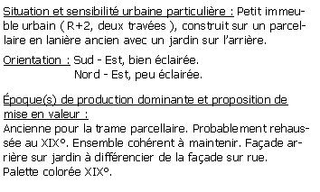 Zone de Texte: Situation et sensibilit urbaine particulire : Petit immeuble urbain ( R+2, deux traves ), construit sur un parcellaire en lanire ancien avec un jardin sur larrire.Orientation : Sud - Est, bien claire.                   Nord - Est, peu claire.poque(s) de production dominante et proposition de mise en valeur : Ancienne pour la trame parcellaire. Probablement rehausse au XIX. Ensemble cohrent  maintenir. Faade arrire sur jardin  diffrencier de la faade sur rue. Palette colore XIX.