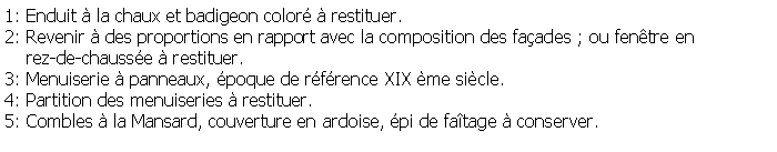 Zone de Texte: 1: Enduit  la chaux et badigeon color  restituer.2: Revenir  des proportions en rapport avec la composition des faades ; ou fentre en     rez-de-chausse  restituer.3: Menuiserie  panneaux, poque de rfrence XIX me sicle.4: Partition des menuiseries  restituer.5: Combles  la Mansard, couverture en ardoise, pi de fatage  conserver.