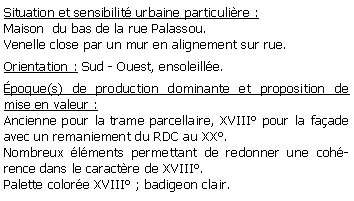 Zone de Texte: Situation et sensibilit urbaine particulire :Maison  du bas de la rue Palassou.Venelle close par un mur en alignement sur rue.Orientation : Sud - Ouest, ensoleille.poque(s) de production dominante et proposition de mise en valeur : Ancienne pour la trame parcellaire, XVIII pour la faade avec un remaniement du RDC au XX.Nombreux lments permettant de redonner une cohrence dans le caractre de XVIII.Palette colore XVIII ; badigeon clair.