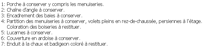 Zone de Texte: 1: Porche  conserver y compris les menuiseries.2: Chane dangle  conserver.3: Encadrement des baies  conserver.4: Partition des menuiseries  conserver, volets pleins en rez-de-chausse, persiennes  ltage.    Coloration des boiseries  restituer.5: Lucarnes  conserver.6: Couverture en ardoise  conserver.7: Enduit  la chaux et badigeon color  restituer.