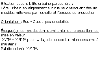 Zone de Texte: Situation et sensibilit urbaine particulire : Htel urbain en alignement sur rue se distinguant des immeubles mitoyens par lchelle et lpoque de production.Orientation : Sud - Ouest, peu ensoleille.poque(s) de production dominante et proposition de mise en valeur : XVII - XVIII pour la faade, ensemble bien conserv  maintenir. Palette colore XVIII.