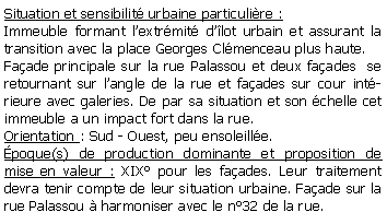 Zone de Texte: Situation et sensibilit urbaine particulire : Immeuble formant lextrmit dlot urbain et assurant la transition avec la place Georges Clmenceau plus haute.Faade principale sur la rue Palassou et deux faades  se retournant sur langle de la rue et faades sur cour intrieure avec galeries. De par sa situation et son chelle cet immeuble a un impact fort dans la rue.Orientation : Sud - Ouest, peu ensoleille.poque(s) de production dominante et proposition de mise en valeur : XIX pour les faades. Leur traitement devra tenir compte de leur situation urbaine. Faade sur la rue Palassou  harmoniser avec le n32 de la rue.