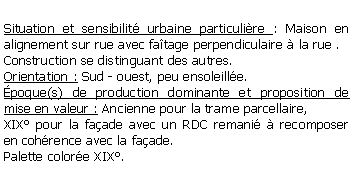 Zone de Texte: Situation et sensibilit urbaine particulire : Maison en alignement sur rue avec fatage perpendiculaire  la rue .Construction se distinguant des autres.Orientation : Sud - ouest, peu ensoleille.poque(s) de production dominante et proposition de mise en valeur : Ancienne pour la trame parcellaire, XIX pour la faade avec un RDC remani  recomposer en cohrence avec la faade.Palette colore XIX.