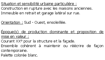 Zone de Texte: Situation et sensibilit urbaine particulire :Construction en rupture avec les maisons anciennes. Immeuble en retrait et garage latral sur rue.Orientation : Sud - Ouest, ensoleille.poque(s) de production dominante et proposition de mise en valeur : Courant XX pour la structure et la faade.Ensemble cohrent  maintenir ou rcrire de faon contemporaine.Palette colore blanc.