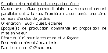 Zone de Texte: Situation et sensibilit urbaine particulire : Maison avec fatage perpendiculaire  la rue se retournant paralllement  la rue. Premire maison aprs une srie de murs denclos de jardinsOrientation : Sud - Ouest, claire.poque(s) de production dominante et proposition de mise en valeur : Dbut du XX pour la structure et la faade.Ensemble cohrent  maintenir.Palette colore XIX soutenu. 