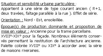 Zone de Texte: Situation et sensibilit urbaine particulire :Appartient  une srie de type courant ancien ( R+1, deux traves, fatage parallle  la rue ). Effet de srie.Orientation : Nord - Est, ensoleille.poque(s) de production dominante et proposition de mise en valeur : Ancienne pour la trame parcellaire.XVIII-XIX pour la faade. Nombreux lments conservs permettant la restitution de larchitecture ancienne. Palette colore XVIII ou XIX  accorder avec la srie de maisons riveraines.