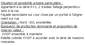 Zone de Texte: Situation et sensibilit urbaine particulire :Appartient  la srie R+1, 2 traves fatage perpendiculaire  la rue .Faade secondaire sur cour close par un portail  lalignement sur rueOrientation : Nord - Est, ensoleille.poque(s) de production dominante et proposition de mise en valeur : XVIII ensemble  maintenir.Palette colore XVIII  accorder avec la srie de maisons riveraines.