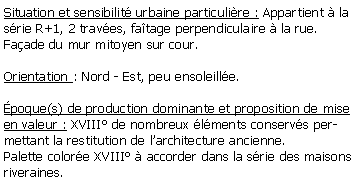 Zone de Texte: Situation et sensibilit urbaine particulire : Appartient  la srie R+1, 2 traves, fatage perpendiculaire  la rue.Faade du mur mitoyen sur cour.Orientation : Nord - Est, peu ensoleille.poque(s) de production dominante et proposition de mise en valeur : XVIII de nombreux lments conservs permettant la restitution de larchitecture ancienne.Palette colore XVIII  accorder dans la srie des maisons riveraines.